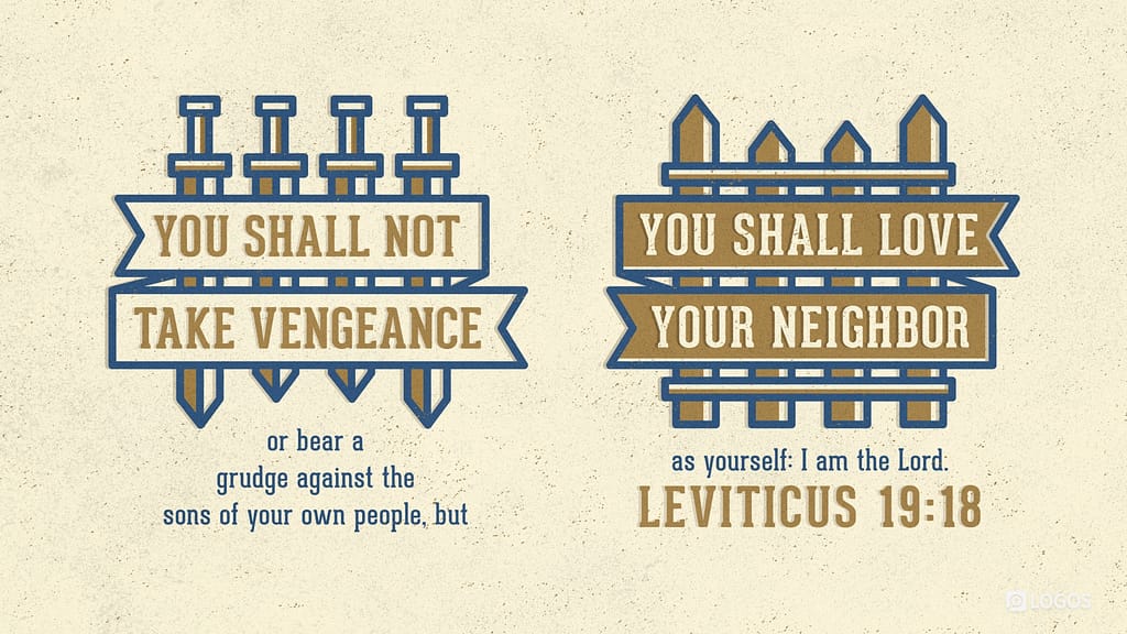 Levicticus 19:18 [ESV]: You shall not take vengeance or bear a grudge against the sons of your own people, but you shall love your neighbor as yourself: I am the Lord.